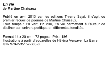 En vie
de Martine Chaisaux

Publié en avril 2013 par les éditions Thierry Sajat, il s’agit du premier recueil de poèmes de Martine Chaisaux. 
Trois temps : En vert, En ville, En vie permettent à l’auteur de décliner son univers poétique en différentes tonalités.

Format 14 x 20 cm – 72 pages - Prix : 18€
Illustrations à partir d’aquarelles de Héléna Versavel  La Barre
ISBN 978-2-35157-380-8